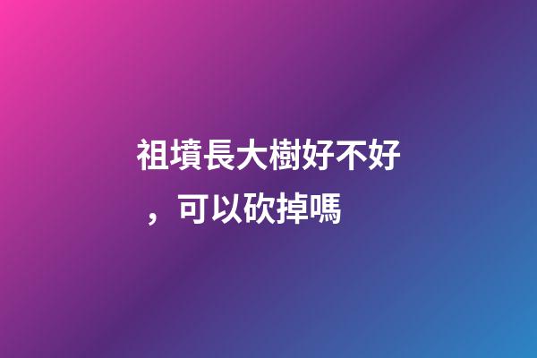 祖墳長大樹好不好，可以砍掉嗎
